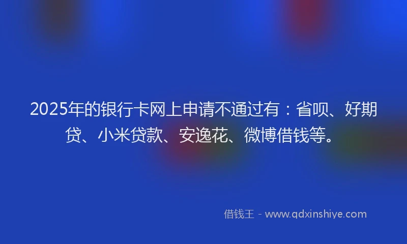 2025年的银行卡网上申请不通过有：省呗、好期贷、小米贷款、安逸花、微博借钱等。
