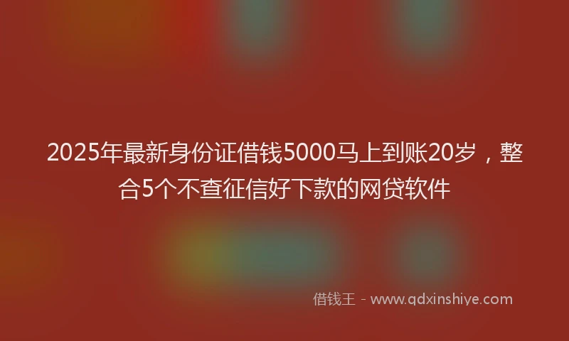 2025年最新身份证借钱5000马上到账20岁，整合5个不查征信好下款的网贷软件