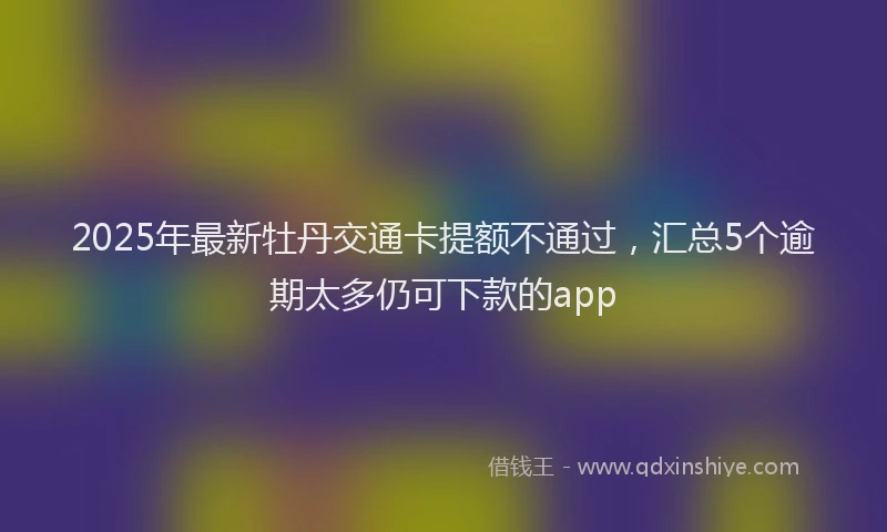 2025年最新牡丹交通卡提额不通过，汇总5个逾期太多仍可下款的app