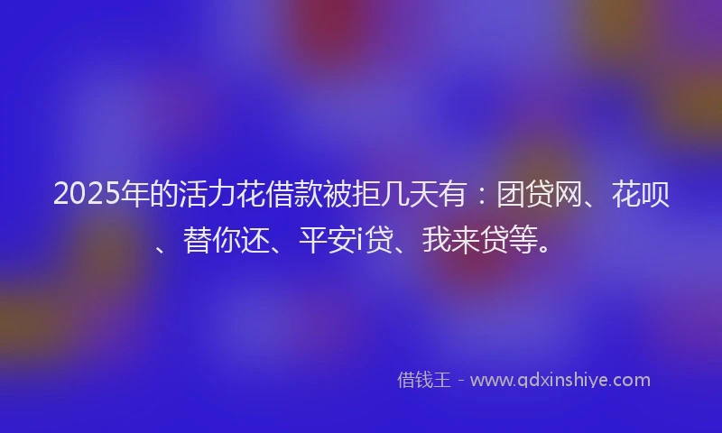 2025年的活力花借款被拒几天有：团贷网、花呗、替你还、平安i贷、我来贷等。