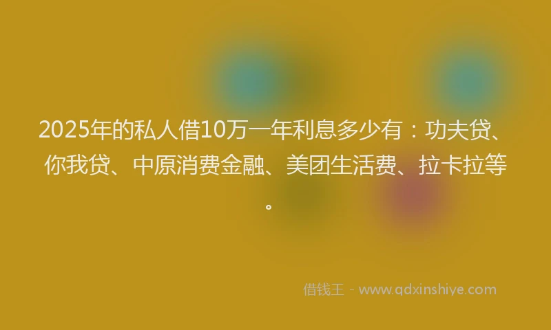 2025年的私人借10万一年利息多少有：功夫贷、你我贷、中原消费金融、美团生活费、拉卡拉等。