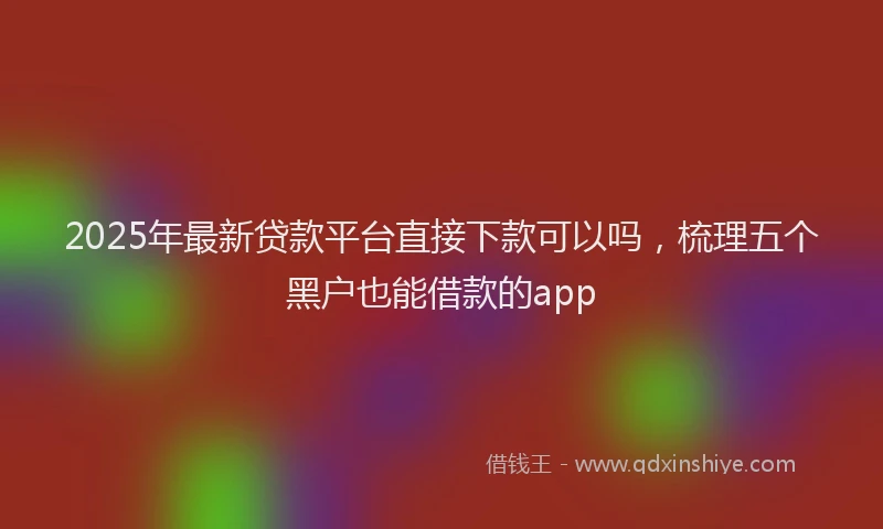 2025年最新贷款平台直接下款可以吗，梳理五个黑户也能借款的app