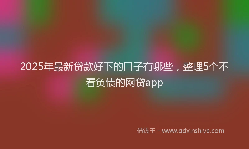 2025年最新贷款好下的口子有哪些，整理5个不看负债的网贷app
