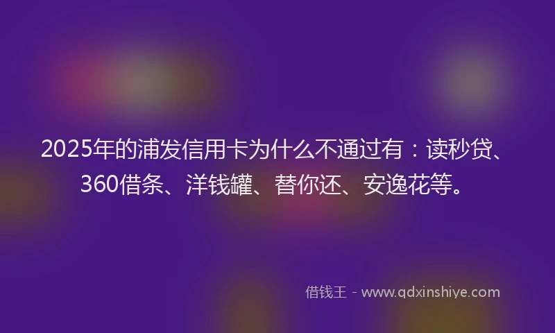 2025年的浦发信用卡为什么不通过有：读秒贷、360借条、洋钱罐、替你还、安逸花等。