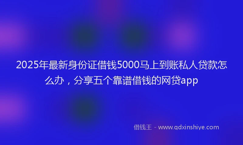 2025年最新身份证借钱5000马上到账私人贷款怎么办，分享五个靠谱借钱的网贷app