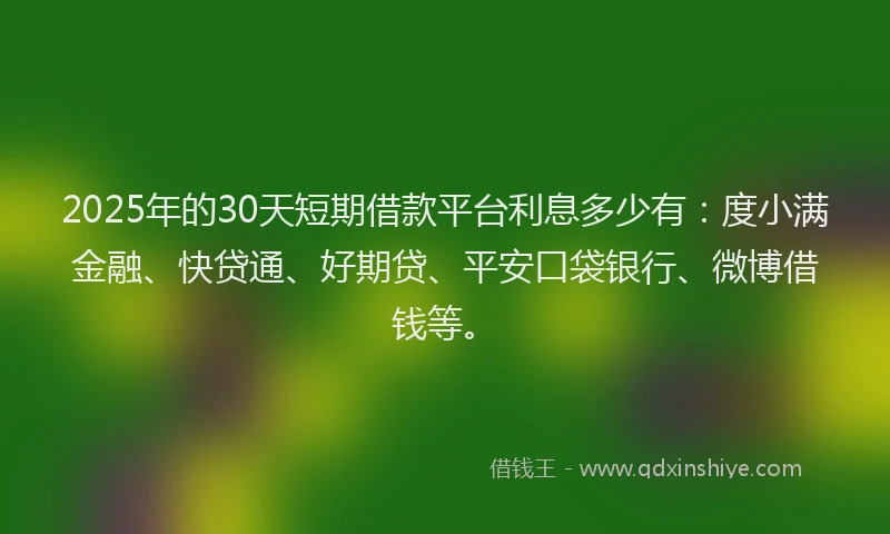 2025年的30天短期借款平台利息多少有：度小满金融、快贷通、好期贷、平安口袋银行、微博借钱等。
