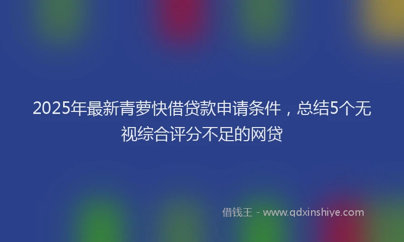 2025年最新青萝快借贷款申请条件，总结5个无视综合评分不足的网贷