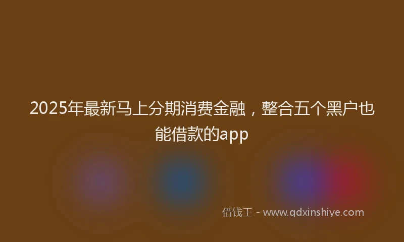 2025年最新马上分期消费金融，整合五个黑户也能借款的app