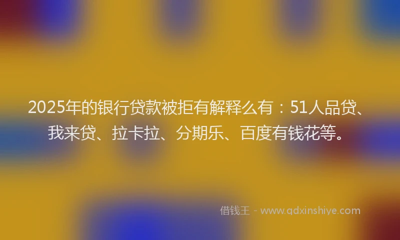 2025年的银行贷款被拒有解释么有：51人品贷、我来贷、拉卡拉、分期乐、百度有钱花等。
