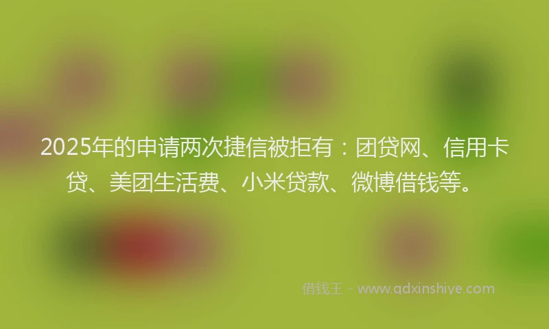 2025年的申请两次捷信被拒有：团贷网、信用卡贷、美团生活费、小米贷款、微博借钱等。