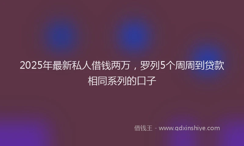 2025年最新私人借钱两万，罗列5个周周到贷款相同系列的口子