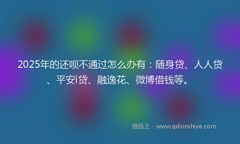 2025年的还呗不通过怎么办有：随身贷、人人贷、平安i贷、融逸花、微博借钱等。