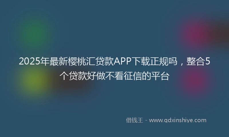 2025年最新樱桃汇贷款APP下载正规吗，整合5个贷款好做不看征信的平台