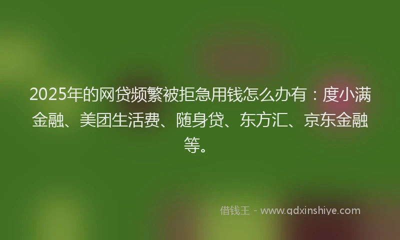 2025年的网贷频繁被拒急用钱怎么办有：度小满金融、美团生活费、随身贷、东方汇、京东金融等。