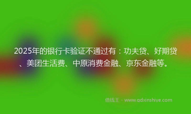 2025年的银行卡验证不通过有：功夫贷、好期贷、美团生活费、中原消费金融、京东金融等。