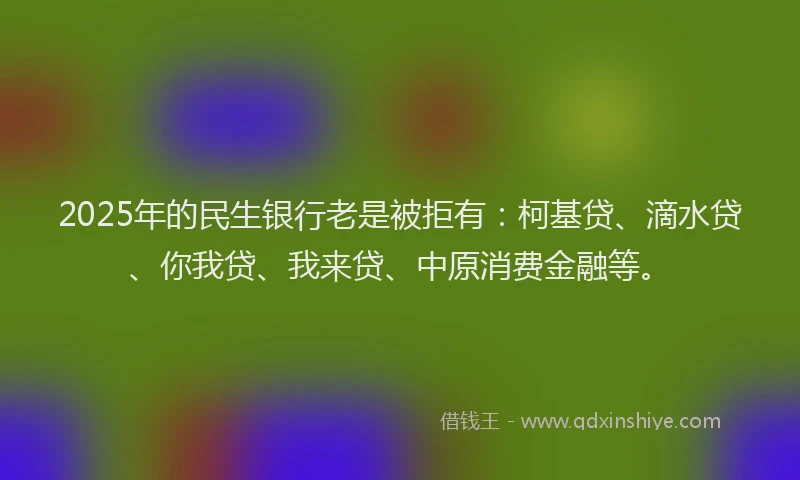 2025年的民生银行老是被拒有：柯基贷、滴水贷、你我贷、我来贷、中原消费金融等。
