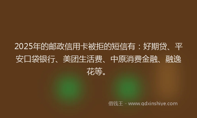2025年的邮政信用卡被拒的短信有：好期贷、平安口袋银行、美团生活费、中原消费金融、融逸花等。