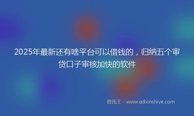 2025年最新还有啥平台可以借钱的，归纳五个审贷口子审核加快的软件