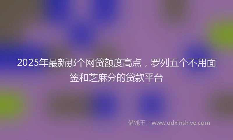 2025年最新那个网贷额度高点，罗列五个不用面签和芝麻分的贷款平台