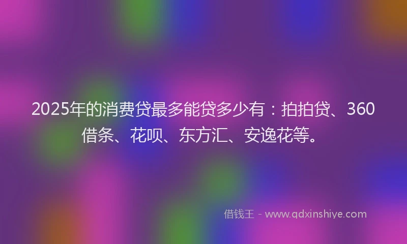 2025年的消费贷最多能贷多少有：拍拍贷、360借条、花呗、东方汇、安逸花等。