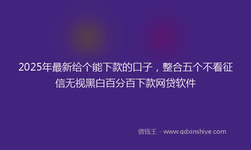 2025年最新给个能下款的口子，整合五个不看征信无视黑白百分百下款网贷软件