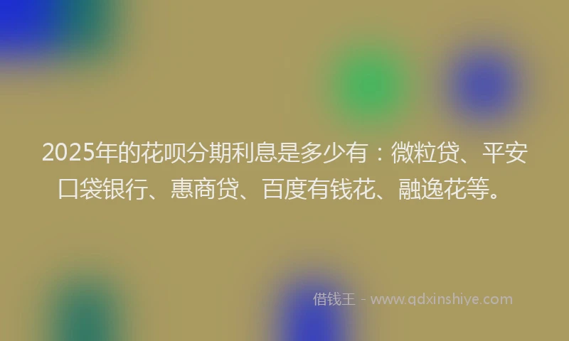2025年的花呗分期利息是多少有：微粒贷、平安口袋银行、惠商贷、百度有钱花、融逸花等。