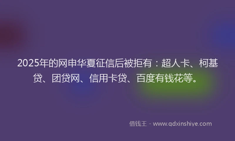 2025年的网申华夏征信后被拒有：超人卡、柯基贷、团贷网、信用卡贷、百度有钱花等。