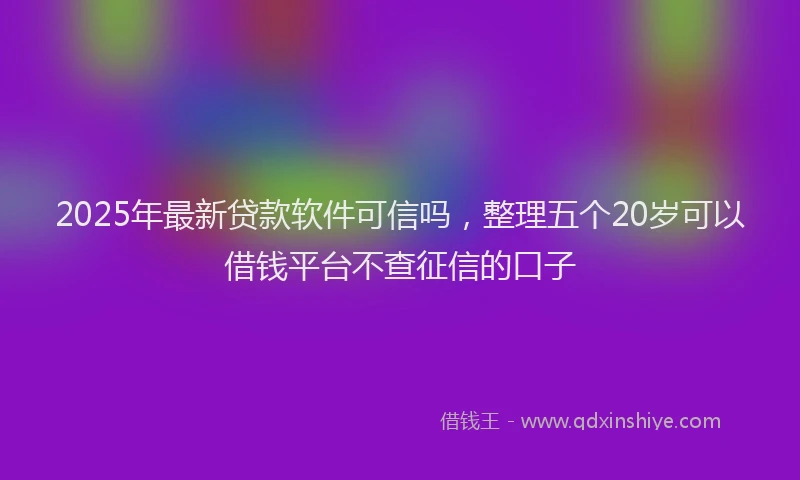 2025年最新贷款软件可信吗，整理五个20岁可以借钱平台不查征信的口子