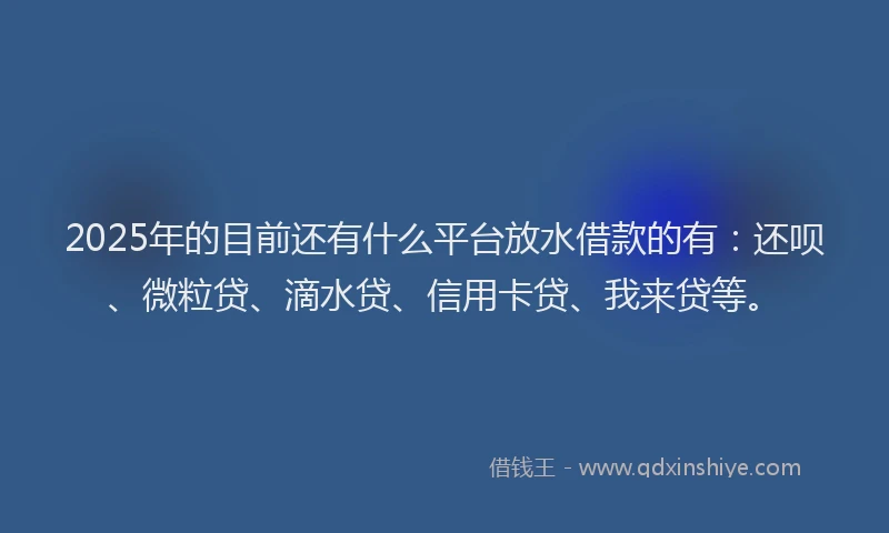 2025年的目前还有什么平台放水借款的有：还呗、微粒贷、滴水贷、信用卡贷、我来贷等。