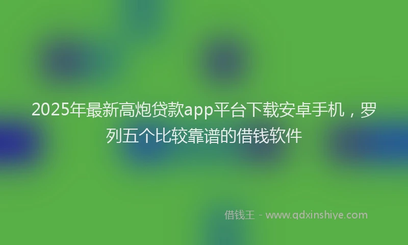 2025年最新高炮贷款app平台下载安卓手机，罗列五个比较靠谱的借钱软件
