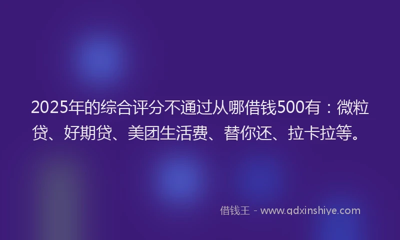 2025年的综合评分不通过从哪借钱500有：微粒贷、好期贷、美团生活费、替你还、拉卡拉等。