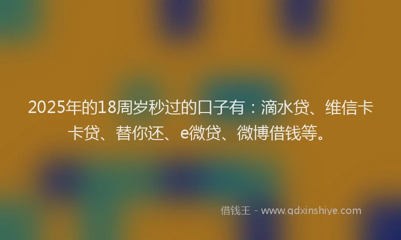2025年的18周岁秒过的口子有：滴水贷、维信卡卡贷、替你还、e微贷、微博借钱等。