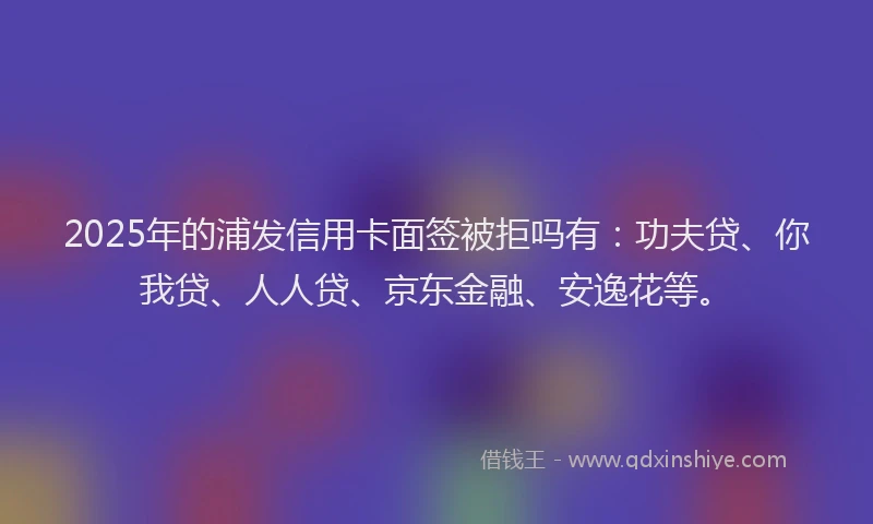 2025年的浦发信用卡面签被拒吗有：功夫贷、你我贷、人人贷、京东金融、安逸花等。