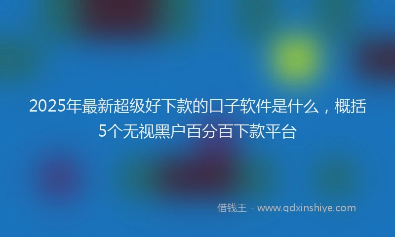 2025年最新超级好下款的口子软件是什么，概括5个无视黑户百分百下款平台