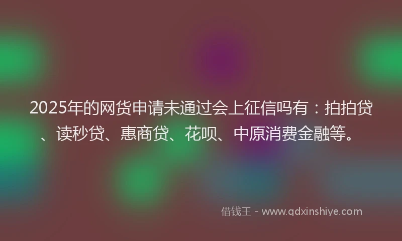 2025年的网货申请未通过会上征信吗有：拍拍贷、读秒贷、惠商贷、花呗、中原消费金融等。
