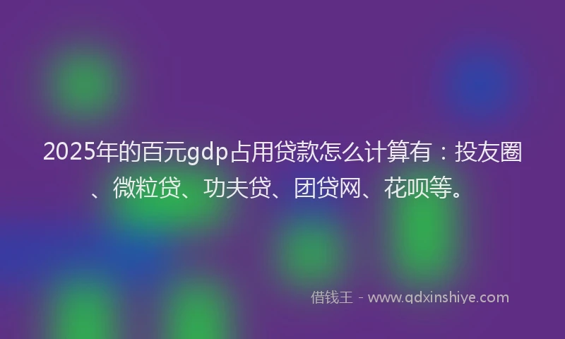 2025年的百元gdp占用贷款怎么计算有：投友圈、微粒贷、功夫贷、团贷网、花呗等。