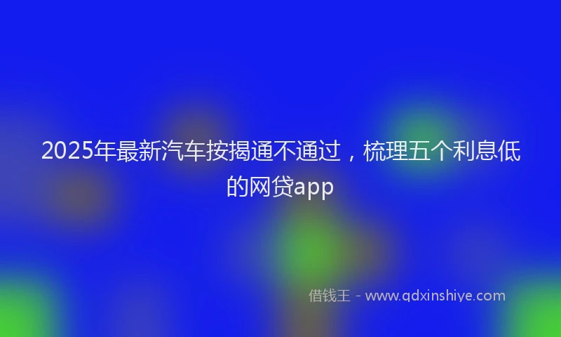 2025年最新汽车按揭通不通过，梳理五个利息低的网贷app