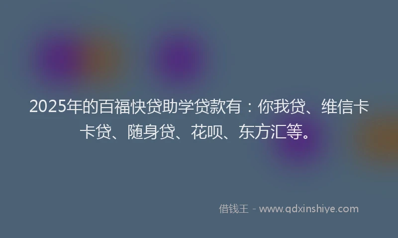 2025年的百福快贷助学贷款有:你我贷、维信卡卡贷、随身贷、花呗、东方汇等。