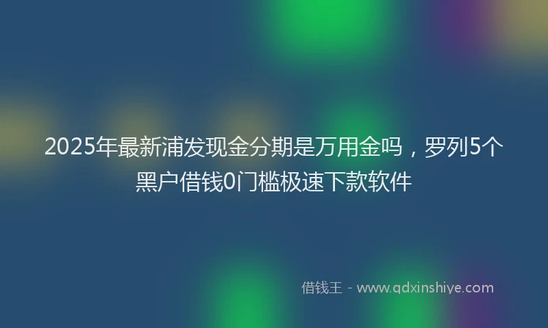 2025年最新浦发现金分期是万用金吗，罗列5个黑户借钱0门槛极速下款软件