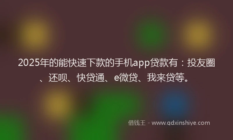 2025年的能快速下款的手机app贷款有：投友圈、还呗、快贷通、e微贷、我来贷等。