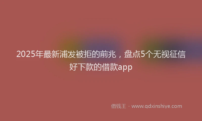 2025年最新浦发被拒的前兆，盘点5个无视征信好下款的借款app