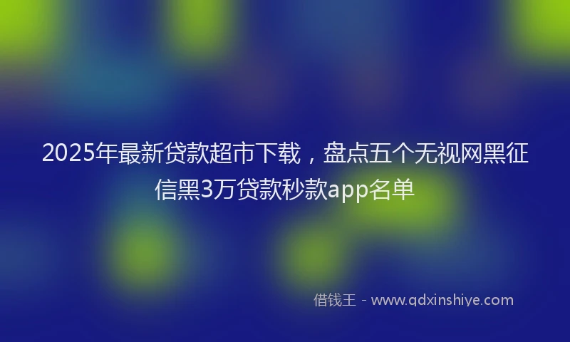 2025年最新贷款超市下载，盘点五个无视网黑征信黑3万贷款秒款app名单