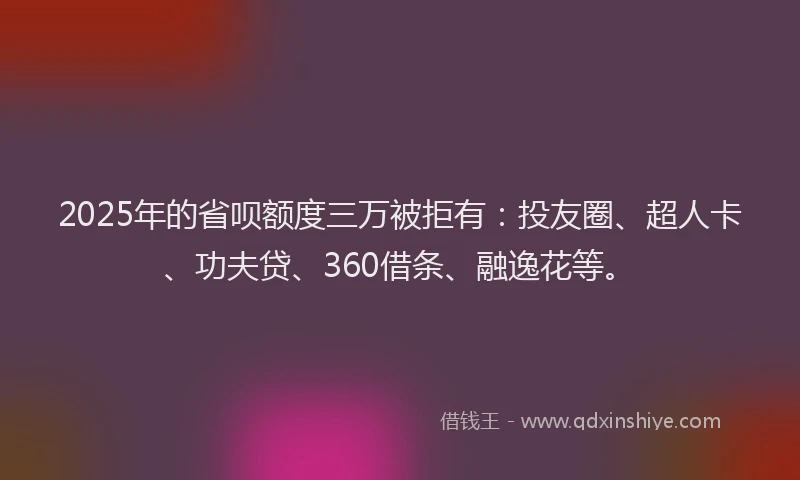 2025年的省呗额度三万被拒有：投友圈、超人卡、功夫贷、360借条、融逸花等。