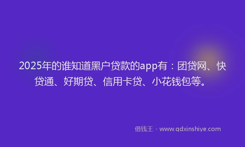 2025年的谁知道黑户贷款的app有：团贷网、快贷通、好期贷、信用卡贷、小花钱包等。