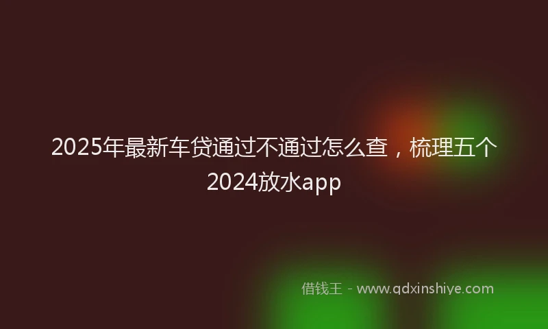 2025年最新车贷通过不通过怎么查，梳理五个2024放水app
