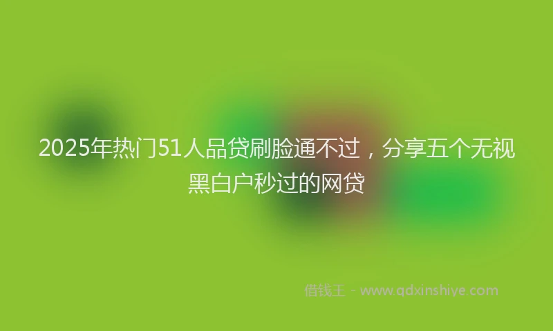 2025年热门51人品贷刷脸通不过，分享五个无视黑白户秒过的网贷