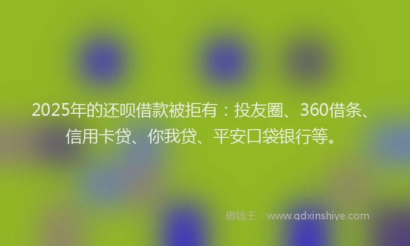 2025年的还呗借款被拒有：投友圈、360借条、信用卡贷、你我贷、平安口袋银行等。