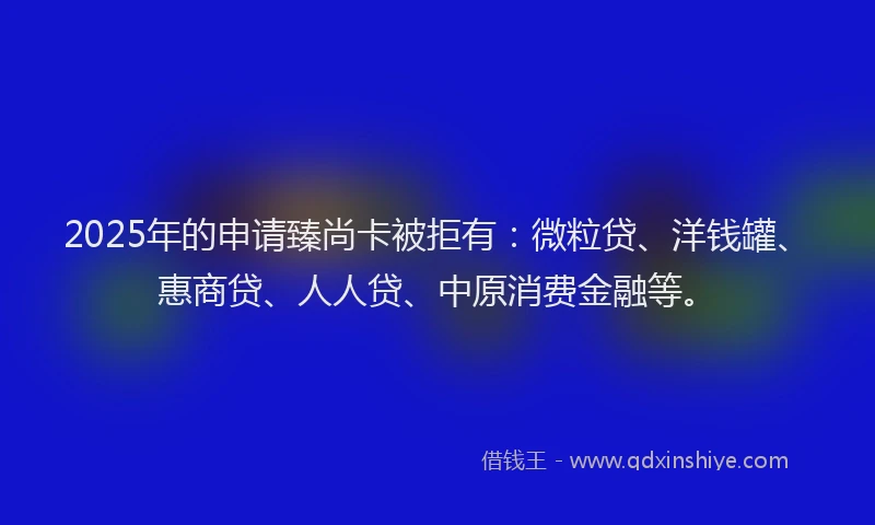 2025年的申请臻尚卡被拒有：微粒贷、洋钱罐、惠商贷、人人贷、中原消费金融等。