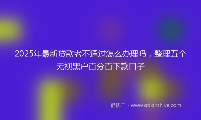2025年最新贷款老不通过怎么办理吗，整理五个无视黑户百分百下款口子