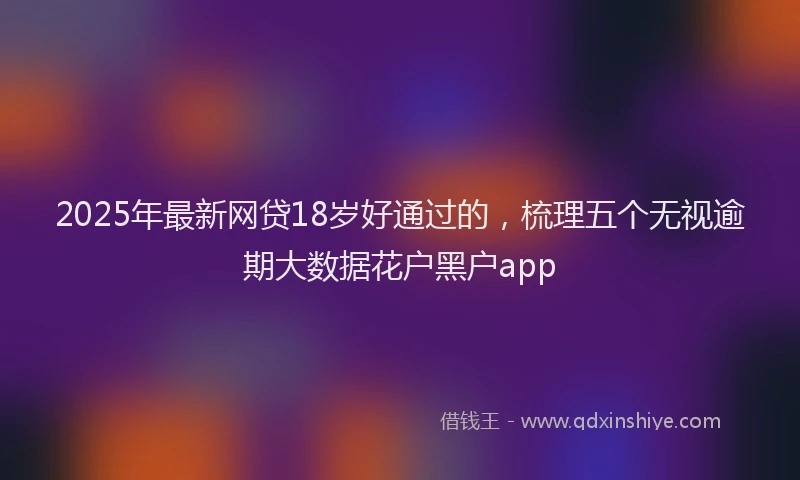 2025年最新网贷18岁好通过的，梳理五个无视逾期大数据花户黑户app